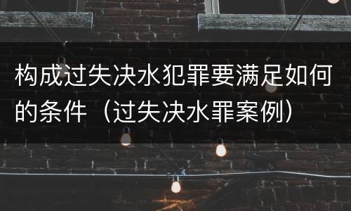 构成过失决水犯罪要满足如何的条件（过失决水罪案例）