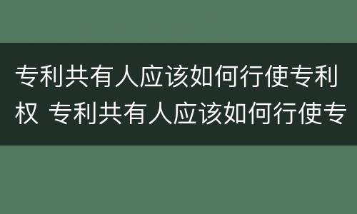 专利共有人应该如何行使专利权 专利共有人应该如何行使专利权的方式