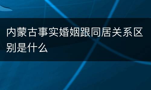内蒙古事实婚姻跟同居关系区别是什么
