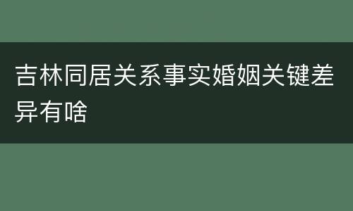 吉林同居关系事实婚姻关键差异有啥