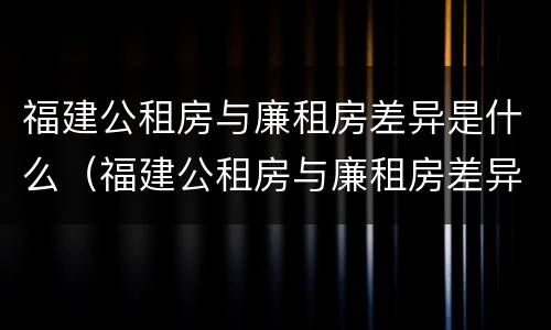 福建公租房与廉租房差异是什么（福建公租房与廉租房差异是什么原因）
