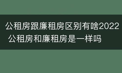 公租房跟廉租房区别有啥2022 公租房和廉租房是一样吗