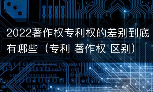 2022著作权专利权的差别到底有哪些（专利 著作权 区别）