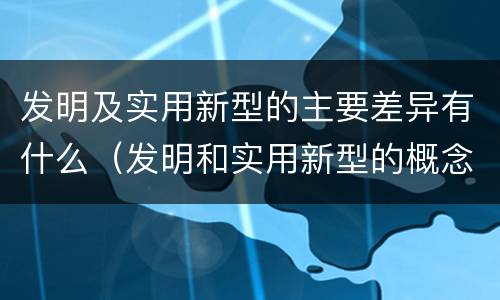 发明及实用新型的主要差异有什么（发明和实用新型的概念）
