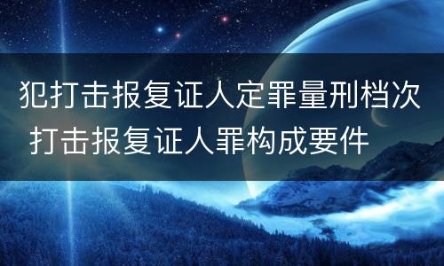 犯打击报复证人定罪量刑档次 打击报复证人罪构成要件