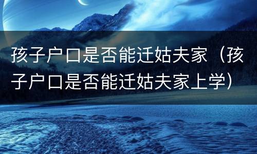 孩子户口是否能迁姑夫家（孩子户口是否能迁姑夫家上学）
