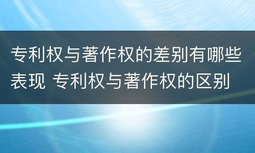 专利权与著作权的差别有哪些表现 专利权与著作权的区别