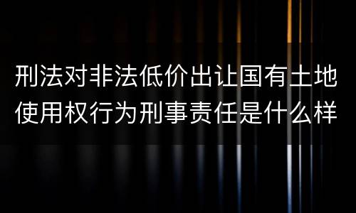 刑法对非法低价出让国有土地使用权行为刑事责任是什么样