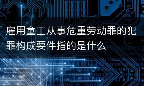 雇用童工从事危重劳动罪的犯罪构成要件指的是什么