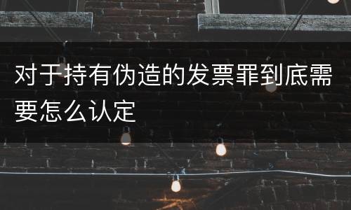对于持有伪造的发票罪到底需要怎么认定