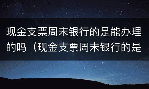 现金支票周末银行的是能办理的吗（现金支票周末银行的是能办理的吗安全吗）