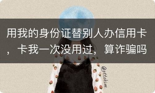用我的身份证替别人办信用卡，卡我一次没用过，算诈骗吗