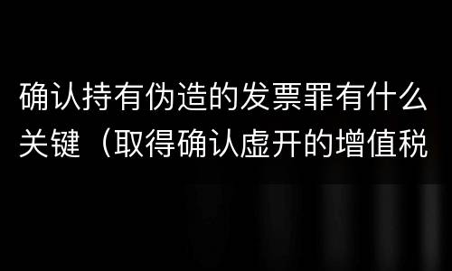 确认持有伪造的发票罪有什么关键（取得确认虚开的增值税普通发票处理）