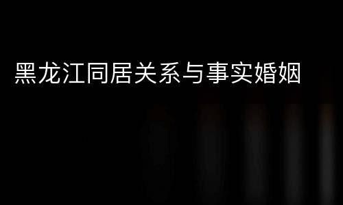 黑龙江同居关系与事实婚姻
