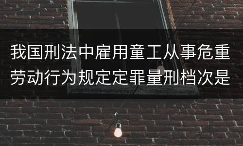 我国刑法中雇用童工从事危重劳动行为规定定罪量刑档次是多少