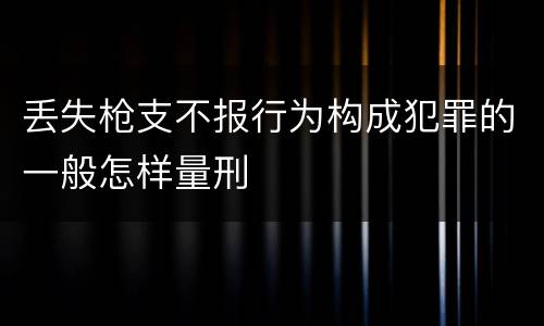 丢失枪支不报行为构成犯罪的一般怎样量刑