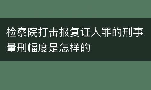 检察院打击报复证人罪的刑事量刑幅度是怎样的