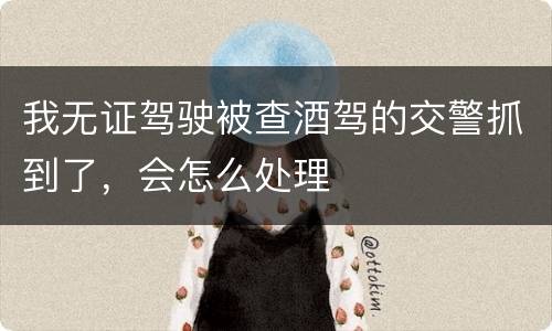 我无证驾驶被查酒驾的交警抓到了，会怎么处理