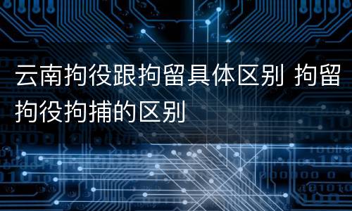 云南拘役跟拘留具体区别 拘留拘役拘捕的区别