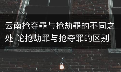 云南抢夺罪与抢劫罪的不同之处 论抢劫罪与抢夺罪的区别