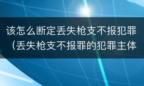 该怎么断定丢失枪支不报犯罪（丢失枪支不报罪的犯罪主体只能是什么）