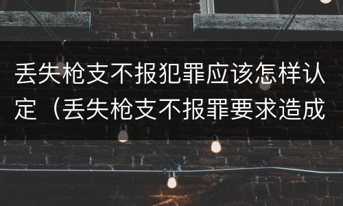丢失枪支不报犯罪应该怎样认定（丢失枪支不报罪要求造成了严重后果的才构成犯罪）