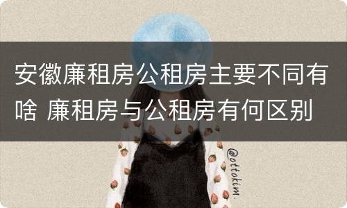 安徽廉租房公租房主要不同有啥 廉租房与公租房有何区别