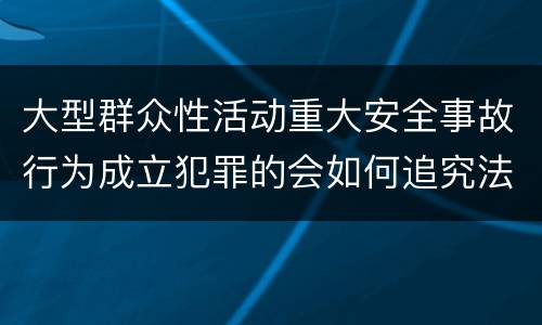 大型群众性活动重大安全事故行为成立犯罪的会如何追究法律责任