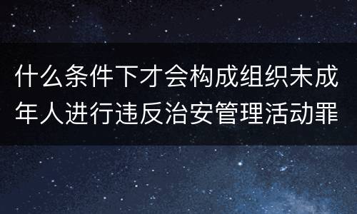 什么条件下才会构成组织未成年人进行违反治安管理活动罪