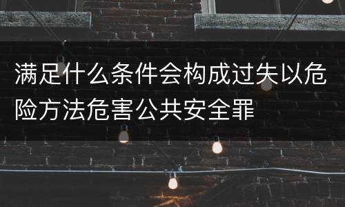 满足什么条件会构成过失以危险方法危害公共安全罪