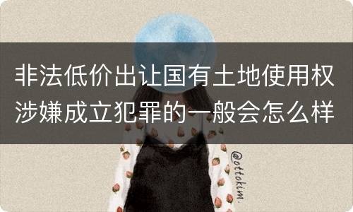 非法低价出让国有土地使用权涉嫌成立犯罪的一般会怎么样处罚