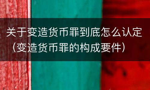关于变造货币罪到底怎么认定（变造货币罪的构成要件）
