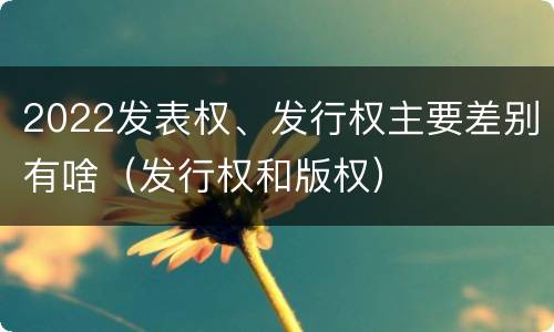2022发表权、发行权主要差别有啥（发行权和版权）