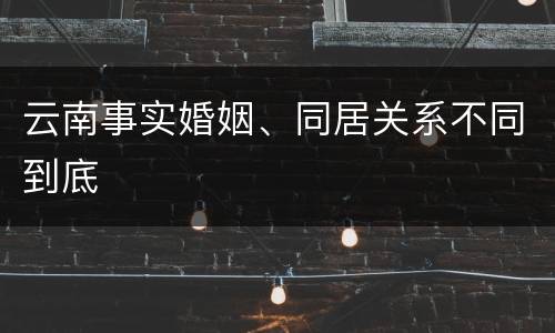 云南事实婚姻、同居关系不同到底