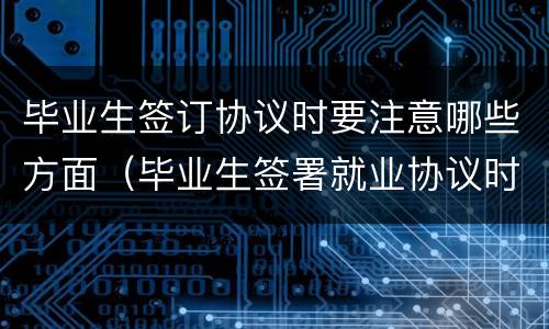 毕业生签订协议时要注意哪些方面（毕业生签署就业协议时应该注意哪些事项）