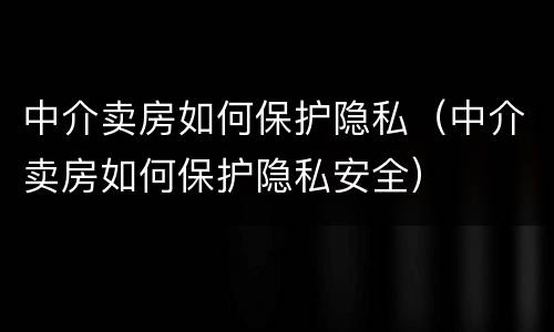 中介卖房如何保护隐私（中介卖房如何保护隐私安全）