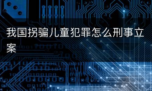 我国拐骗儿童犯罪怎么刑事立案
