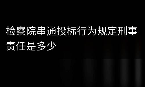 检察院串通投标行为规定刑事责任是多少