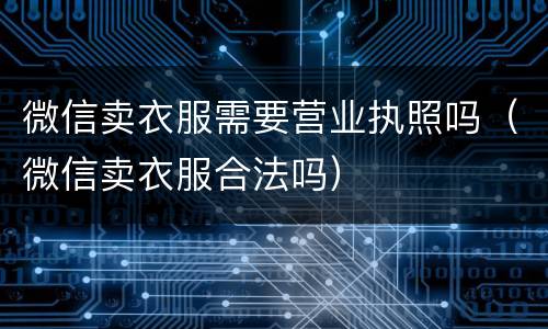 微信卖衣服需要营业执照吗（微信卖衣服合法吗）