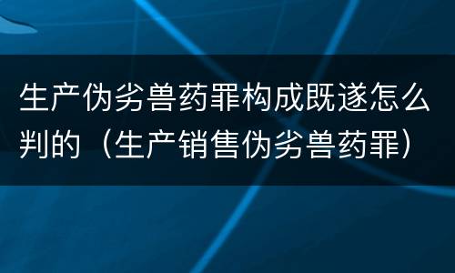 生产伪劣兽药罪构成既遂怎么判的（生产销售伪劣兽药罪）