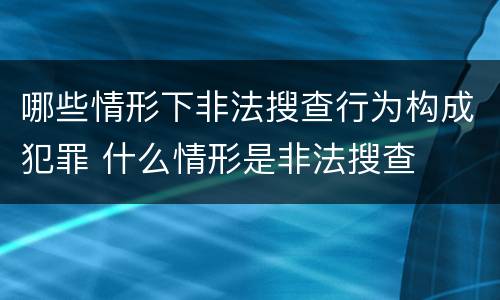 哪些情形下非法搜查行为构成犯罪 什么情形是非法搜查