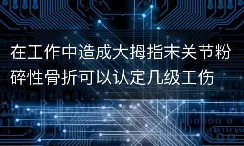 在工作中造成大拇指末关节粉碎性骨折可以认定几级工伤