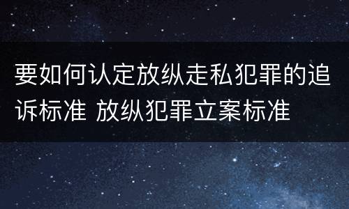 要如何认定放纵走私犯罪的追诉标准 放纵犯罪立案标准