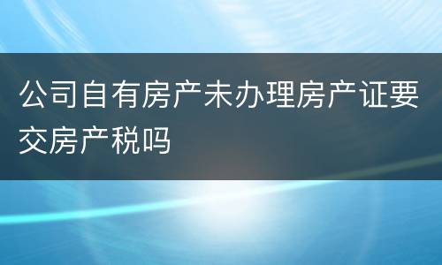 公司自有房产未办理房产证要交房产税吗