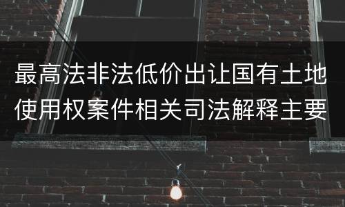 最高法非法低价出让国有土地使用权案件相关司法解释主要规定是什么