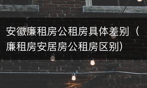 安徽廉租房公租房具体差别（廉租房安居房公租房区别）