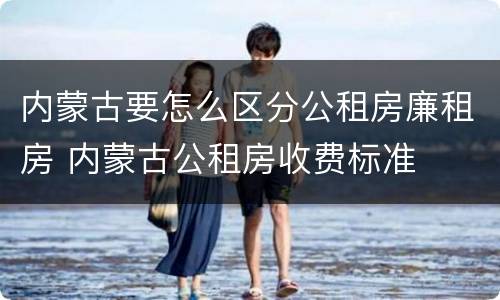 内蒙古要怎么区分公租房廉租房 内蒙古公租房收费标准