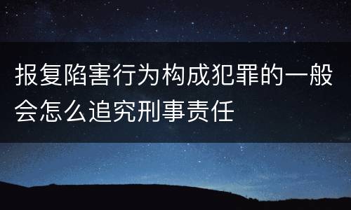 报复陷害行为构成犯罪的一般会怎么追究刑事责任