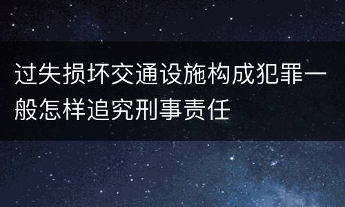 过失损坏交通设施构成犯罪一般怎样追究刑事责任