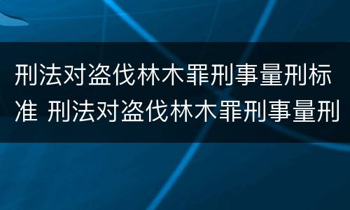 刑法对盗伐林木罪刑事量刑标准 刑法对盗伐林木罪刑事量刑标准是多少